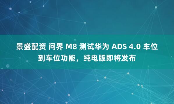 景盛配资 问界 M8 测试华为 ADS 4.0 车位到车位功能，纯电版即将发布