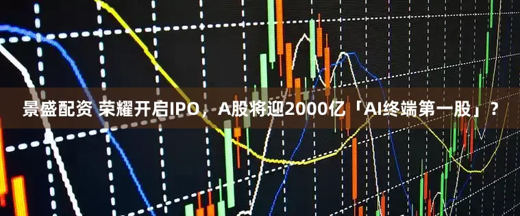 景盛配资 荣耀开启IPO，A股将迎2000亿「AI终端第一股」？