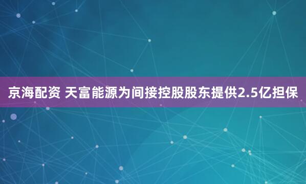 京海配资 天富能源为间接控股股东提供2.5亿担保