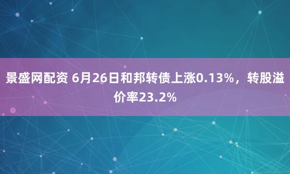 景盛网配资 6月26日和邦转债上涨0.13%，转股溢价率23.2%