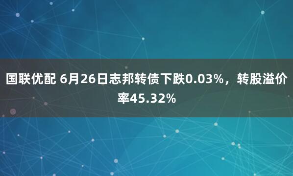 国联优配 6月26日志邦转债下跌0.03%，转股溢价率45.32%