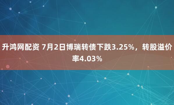 升鸿网配资 7月2日博瑞转债下跌3.25%，转股溢价率4.03%
