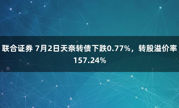 联合证券 7月2日天奈转债下跌0.77%，转股溢价率157.24%