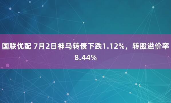 国联优配 7月2日神马转债下跌1.12%，转股溢价率8.44%