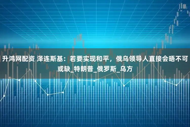 升鸿网配资 泽连斯基：若要实现和平，俄乌领导人直接会晤不可或缺_特朗普_俄罗斯_乌方
