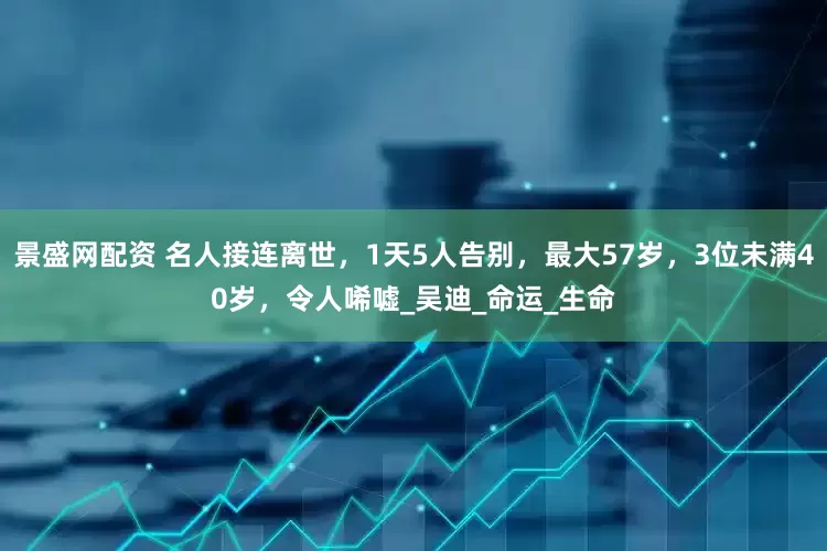 景盛网配资 名人接连离世，1天5人告别，最大57岁，3位未满40岁，令人唏嘘_吴迪_命运_生命