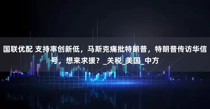 国联优配 支持率创新低，马斯克痛批特朗普，特朗普传访华信号，想来求援？_关税_美国_中方