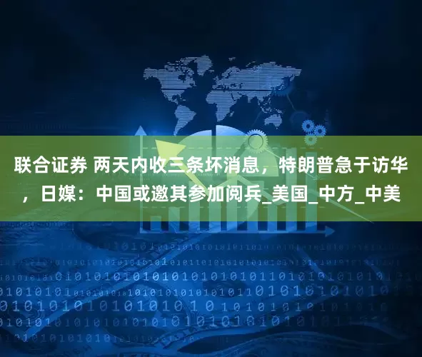 联合证券 两天内收三条坏消息，特朗普急于访华，日媒：中国或邀其参加阅兵_美国_中方_中美