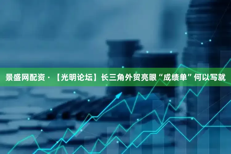 景盛网配资 · 【光明论坛】长三角外贸亮眼“成绩单”何以写就