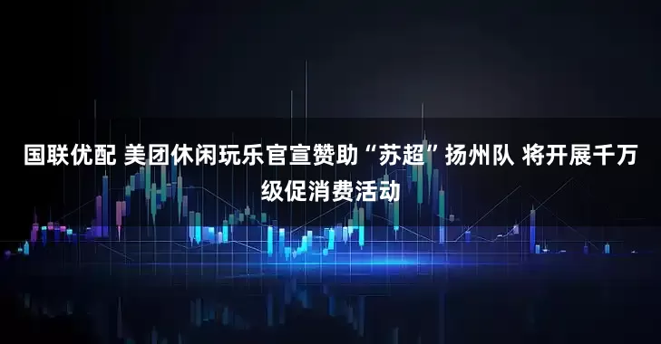 国联优配 美团休闲玩乐官宣赞助“苏超”扬州队 将开展千万级促消费活动