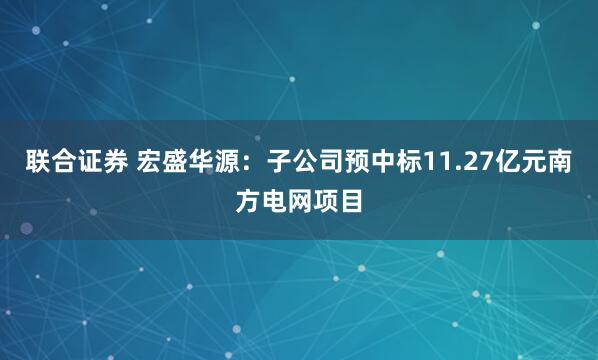 联合证券 宏盛华源：子公司预中标11.27亿元南方电网项目