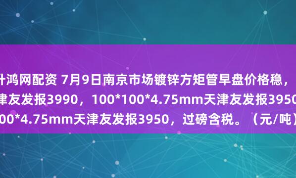 升鸿网配资 7月9日南京市场镀锌方矩管早盘价格稳，50*50*3.75mm天津友发报3990，100*100*4.75mm天津友发报3950，过磅含税。（元/吨）
