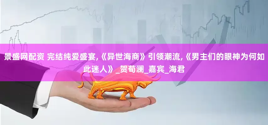 景盛网配资 完结纯爱盛宴,《异世海商》引领潮流,《男主们的眼神为何如此迷人》_贺荀澜_嘉宾_海君