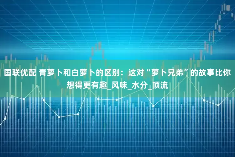 国联优配 青萝卜和白萝卜的区别：这对“萝卜兄弟”的故事比你想得更有趣_风味_水分_顶流