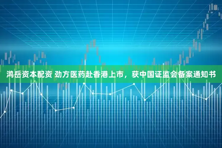鸿岳资本配资 劲方医药赴香港上市，获中国证监会备案通知书
