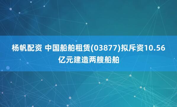 杨帆配资 中国船舶租赁(03877)拟斥资10.56亿元建造两艘船舶