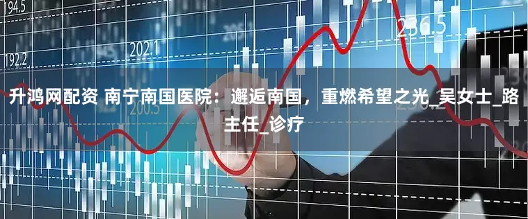 升鸿网配资 南宁南国医院：邂逅南国，重燃希望之光_吴女士_路主任_诊疗
