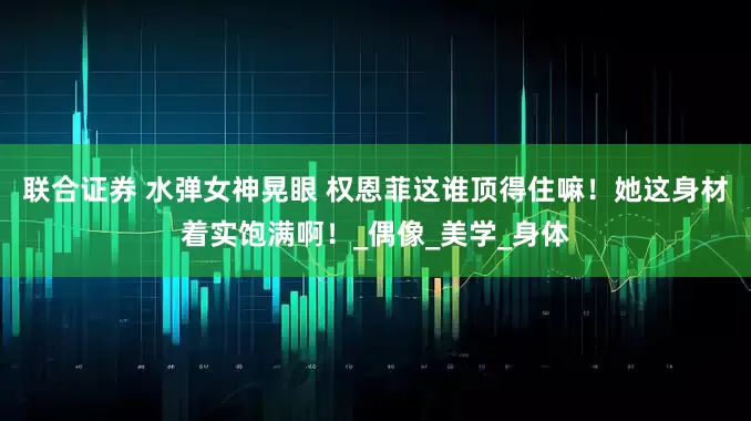 联合证券 水弹女神晃眼 权恩菲这谁顶得住嘛！她这身材着实饱满啊！_偶像_美学_身体