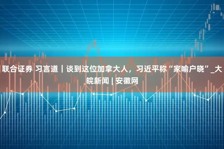 联合证券 习言道｜谈到这位加拿大人，习近平称“家喻户晓”_大皖新闻 | 安徽网