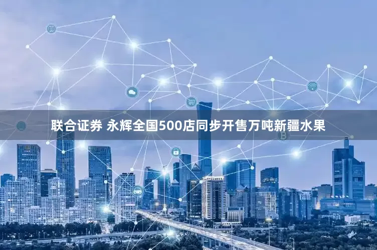 联合证券 永辉全国500店同步开售万吨新疆水果