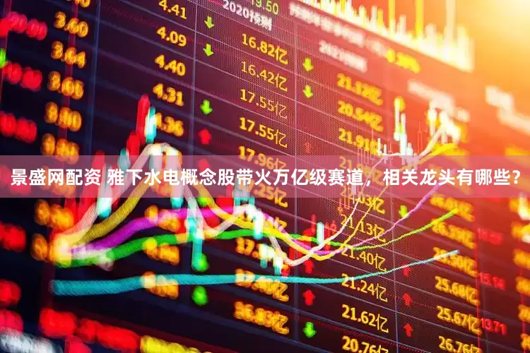 景盛网配资 雅下水电概念股带火万亿级赛道，相关龙头有哪些？