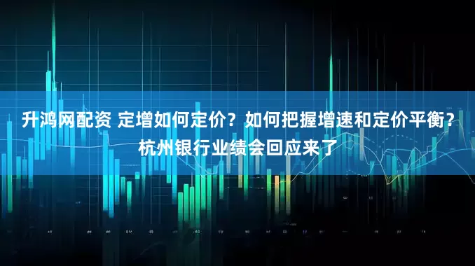 升鸿网配资 定增如何定价？如何把握增速和定价平衡？杭州银行业绩会回应来了
