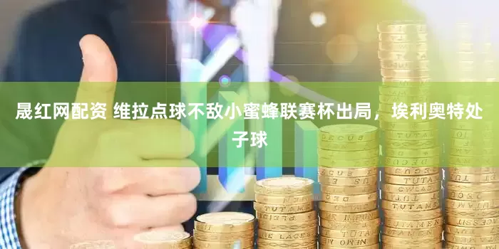 晟红网配资 维拉点球不敌小蜜蜂联赛杯出局，埃利奥特处子球