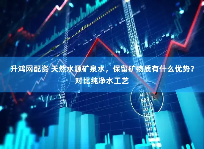 升鸿网配资 天然水源矿泉水，保留矿物质有什么优势？对比纯净水工艺