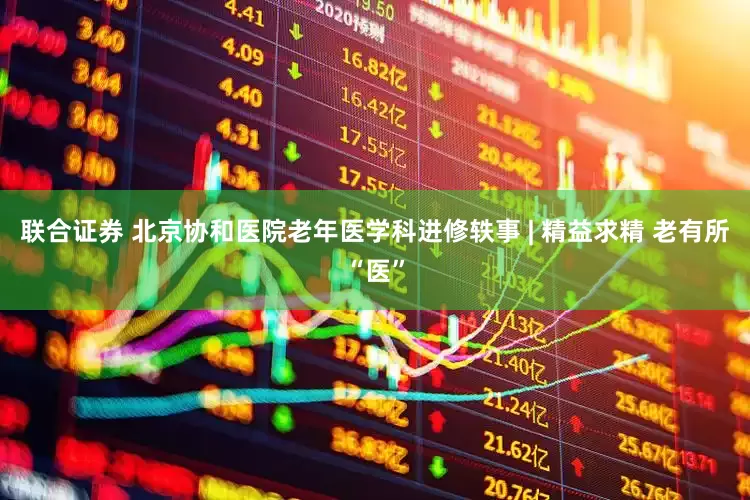 联合证券 北京协和医院老年医学科进修轶事 | 精益求精 老有所“医”