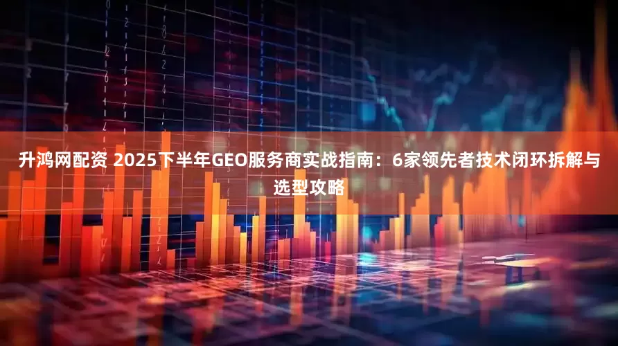 升鸿网配资 2025下半年GEO服务商实战指南：6家领先者技术闭环拆解与选型攻略