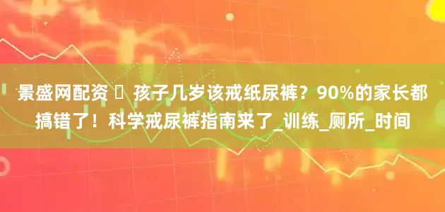 景盛网配资 孩子几岁该戒纸尿裤?90%的家长都搞错了!科学戒尿裤指南来了_训练_厕所_时间