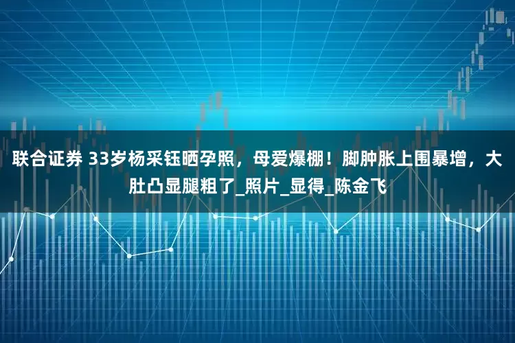 联合证券 33岁杨采钰晒孕照,母爱爆棚!脚肿胀上围暴增,大肚凸显腿粗了_照片_显得_陈金飞