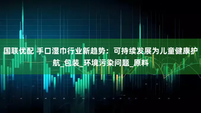 国联优配 手口湿巾行业新趋势:可持续发展为儿童健康护航_包装_环境污染问题_原料
