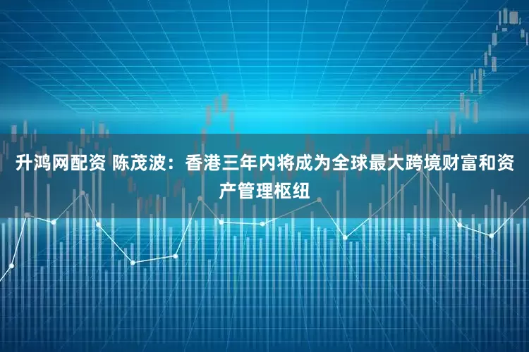 升鸿网配资 陈茂波：香港三年内将成为全球最大跨境财富和资产管理枢纽