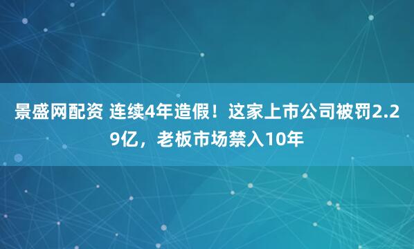 景盛网配资 连续4年造假!这家上市公司被罚2.29亿,老板市场禁入10年