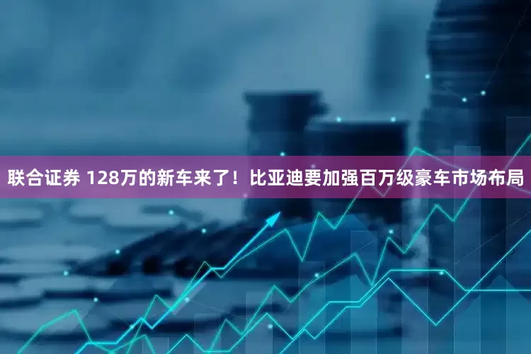 联合证券 128万的新车来了!比亚迪要加强百万级豪车市场布局