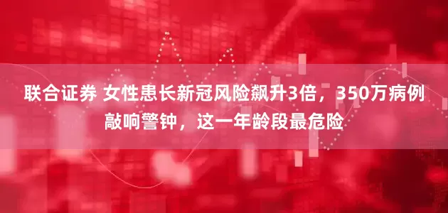 联合证券 女性患长新冠风险飙升3倍，350万病例敲响警钟，这一年龄段最危险