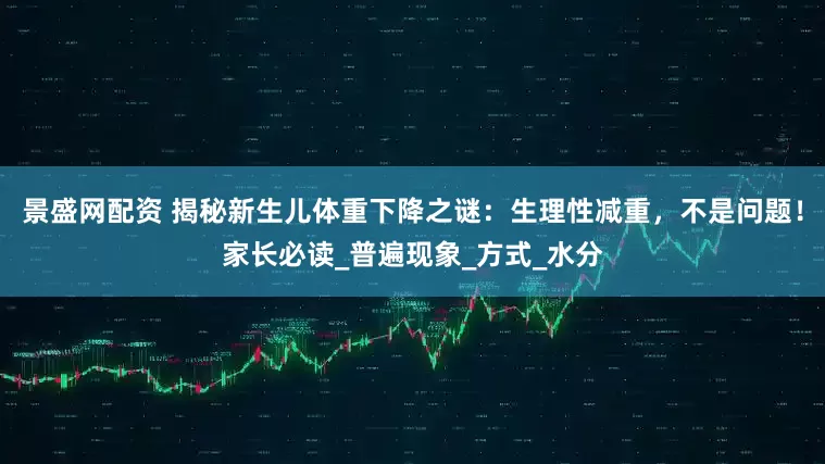 景盛网配资 揭秘新生儿体重下降之谜：生理性减重，不是问题！家长必读_普遍现象_方式_水分