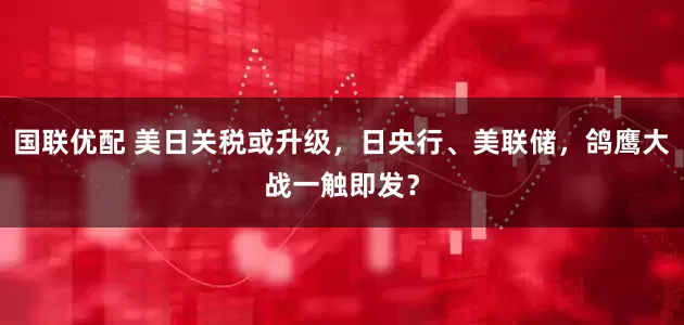 国联优配 美日关税或升级，日央行、美联储，鸽鹰大战一触即发？