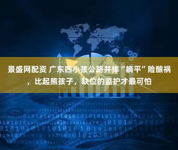 景盛网配资 广东四小孩公路并排“躺平”险酿祸,比起熊孩子,缺位的监护才最可怕