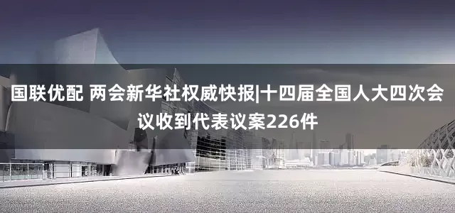 国联优配 两会新华社权威快报|十四届全国人大四次会议收到代表议案226件
