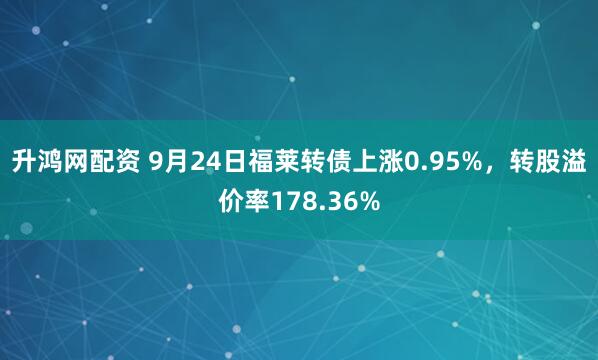 升鸿网配资 9月24日福莱转债上涨0.95%，转股溢价率178.36%