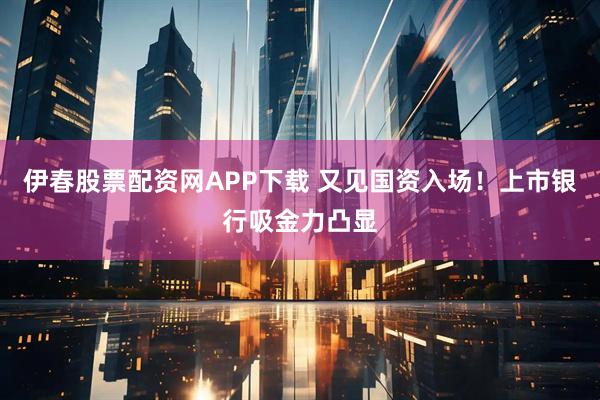 伊春股票配资网APP下载 又见国资入场！上市银行吸金力凸显
