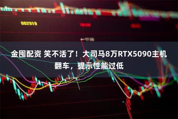 金囤配资 笑不活了！大司马8万RTX5090主机翻车，提示性能过低